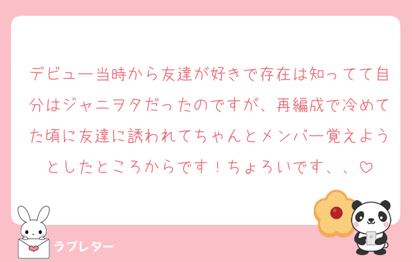 デビュー当時から友達が好きで存在は知ってて自分はジャニヲタだったのですが、再編成で冷めてた頃に友達に誘われてちゃんとメンバー覚えようとしたところからです！ちょろいです、、