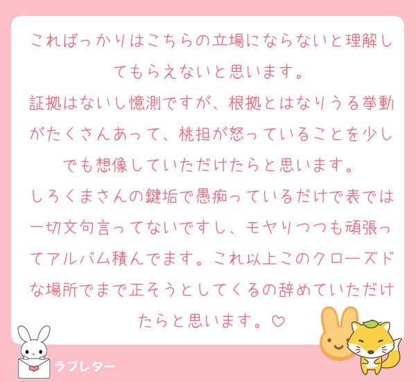 こればっかりはこちらの立場にならないと理解してもらえないと思います。
証拠はないし憶測ですが、根拠とはなりうる挙動がたくさんあって、桃担が怒っていることを少しでも想像していただけたらと思います。
しろくまさんの鍵垢で愚痴っているだけで表では一切文句言ってないですし、モヤりつつも頑張ってアルバム積んでます。これ以上このクローズドな場所でまで正そうとしてくるの辞めていただけたらと思います。