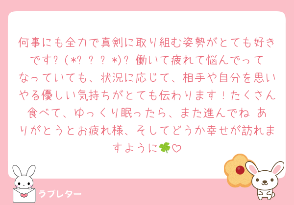 何事にも全力で真剣に取り組む姿勢がとても好きです⸜(*ˊᗜˋ*)⸝働いて疲れて悩んでってなっていても、状況に応じて、相手や自分を思いやる優しい気持ちがとても伝わります！たくさん食べて、ゆっくり眠ったら、また進んでね☺️ありがとうとお疲れ様、そしてどうか幸せが訪れますように🍀
