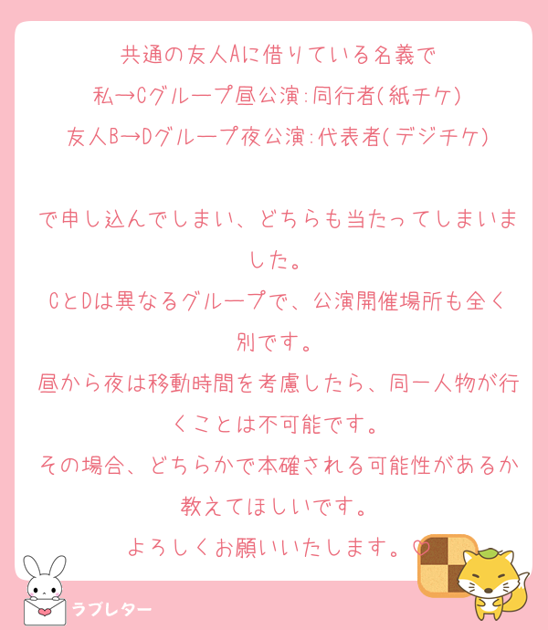 共通の友人Aに借りている名義で
私→Cグループ昼公演:同行者(紙チケ)
友人B→Dグループ夜公演:代表者(デジチケ)
で申し込んでしまい、どちらも当たってしまいました。
CとDは異なるグループで、公演開催場所も全く別です。
昼から夜は移動時間を考慮したら、同一人物が行くことは不可能です。
その場合、どちらかで本確される可能性があるか教えてほしいです。
よろしくお願いいたします。