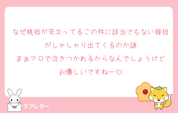 なぜ桃担が苛立ってるこの件に該当でもない緑担がしゃしゃり出てくるのか謎
まぁマロで泣きつかれるからなんでしょうけど
お優しいですねー