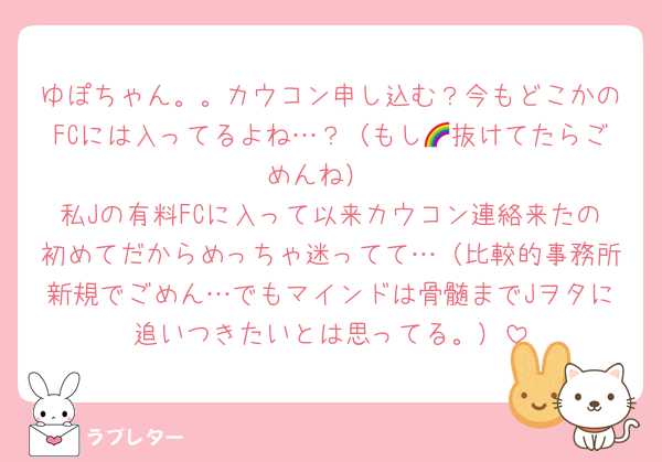 ゆぽちゃん。。カウコン申し込む？今もどこかのFCには入ってるよね…？（もし🌈抜けてたらごめんね）
私Jの有料FCに入って以来カウコン連絡来たの初めてだからめっちゃ迷ってて…（比較的事務所新規でごめん…でもマインドは骨髄までJヲタに追いつきたいとは思ってる。）