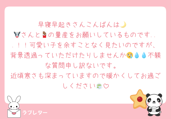 早寝早起きさんこんばんは🌙
🐮さんと🍫の量産をお願いしているものです...！！可愛い子を余すことなく見たいのですが、背景透過っていただけたりしませんか😢💧💧不躾な質問申し訳ないです。
近頃寒さも深まっていますので暖かくしてお過ごしください🍵
