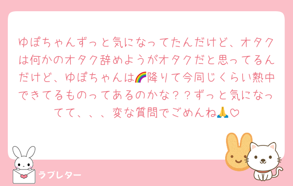 ゆぽちゃんずっと気になってたんだけど、オタクは何かのオタク辞めようがオタクだと思ってるんだけど、ゆぽちゃんは🌈降りて今同じくらい熱中できてるものってあるのかな？？ずっと気になってて、、、変な質問でごめんね🙏