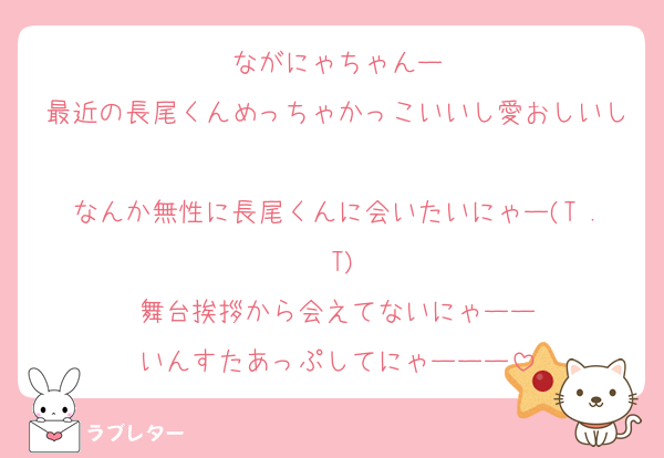 ながにゃちゃんー
最近の長尾くんめっちゃかっこいいし愛おしいし
なんか無性に長尾くんに会いたいにゃー(T . T)
舞台挨拶から会えてないにゃーー
いんすたあっぷしてにゃーーー