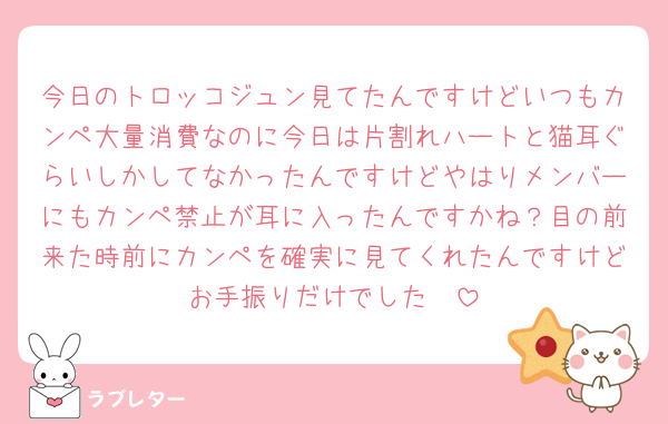 今日のトロッコジュン見てたんですけどいつもカンペ大量消費なのに今日は片割れハートと猫耳ぐらいしかしてなかったんですけどやはりメンバーにもカンペ禁止が耳に入ったんですかね？目の前来た時前にカンペを確実に見てくれたんですけどお手振りだけでした🥲