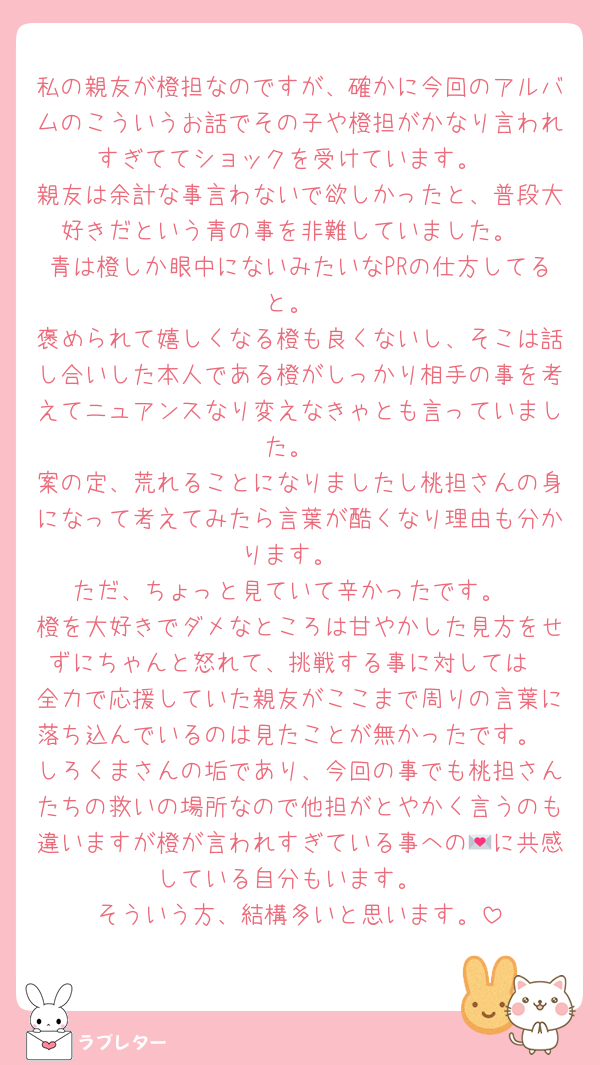 私の親友が橙担なのですが、確かに今回のアルバムのこういうお話でその子や橙担がかなり言われすぎててショックを受けています。
親友は余計な事言わないで欲しかったと、普段大好きだという青の事を非難していました。
青は橙しか眼中にないみたいなPRの仕方してると。
褒められて嬉しくなる橙も良くないし、そこは話し合いした本人である橙がしっかり相手の事を考えてニュアンスなり変えなきゃとも言っていました。
案の定、荒れることになりましたし桃担さんの身になって考えてみたら言葉が酷くなり理由も分かります。
ただ、ちょっと見ていて辛かったです。
橙を大好きでダメなところは甘やかした見方をせずにちゃんと怒れて、挑戦する事に対しては
全力で応援していた親友がここまで周りの言葉に落ち込んでいるのは見たことが無かったです。
しろくまさんの垢であり、今回の事でも桃担さんたちの救いの場所なので他担がとやかく言うのも違いますが橙が言われすぎている事への💌に共感している自分もいます。
そういう方、結構多いと思います。