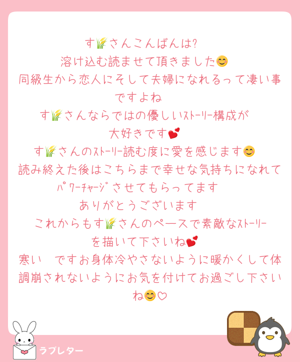 す🌾さんこんばんは⭐
溶け込む読ませて頂きました😊
同級生から恋人にそして夫婦になれるって凄い事ですよね❣
す🌾さんならではの優しいｽﾄｰﾘｰ構成が
大好きです💕
す🌾さんのｽﾄｰﾘｰ読む度に愛を感じます😊
読み終えた後はこちらまで幸せな気持ちになれてﾊﾟﾜｰﾁｬｰｼﾞさせてもらってます🥰
ありがとうございます❣
これからもす🌾さんのペースで素敵なｽﾄｰﾘｰを描いて下さいね💕
寒い🥶ですお身体冷やさないように暖かくして体調崩されないようにお気を付けてお過ごし下さいね😊