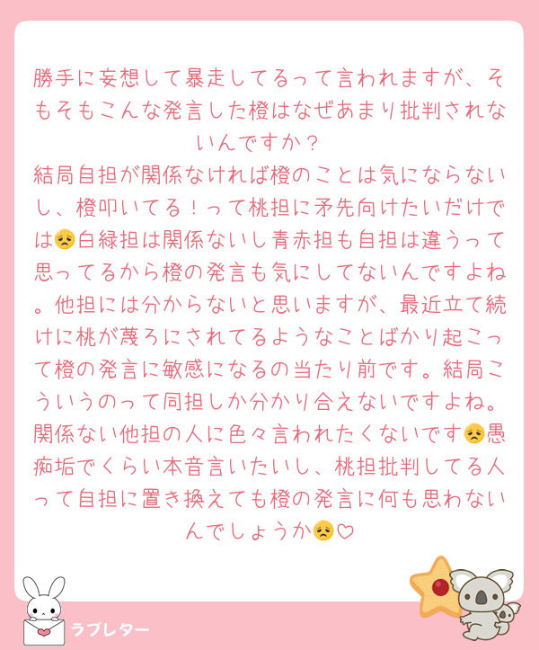 勝手に妄想して暴走してるって言われますが、そもそもこんな発言した橙はなぜあまり批判されないんですか？
結局自担が関係なければ橙のことは気にならないし、橙叩いてる！って桃担に矛先向けたいだけでは😞白緑担は関係ないし青赤担も自担は違うって思ってるから橙の発言も気にしてないんですよね。他担には分からないと思いますが、最近立て続けに桃が蔑ろにされてるようなことばかり起こって橙の発言に敏感になるの当たり前です。結局こういうのって同担しか分かり合えないですよね。関係ない他担の人に色々言われたくないです😞愚痴垢でくらい本音言いたいし、桃担批判してる人って自担に置き換えても橙の発言に何も思わないんでしょうか😞