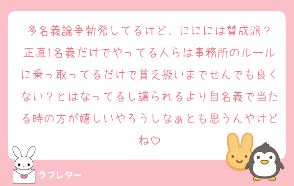 多名義論争勃発してるけど、ににには賛成派？
正直1名義だけでやってる人らは事務所のルールに乗っ取ってるだけで貧乏扱いまでせんでも良くない？とはなってるし譲られるより自名義で当たる時の方が嬉しいやろうしなぁとも思うんやけどね