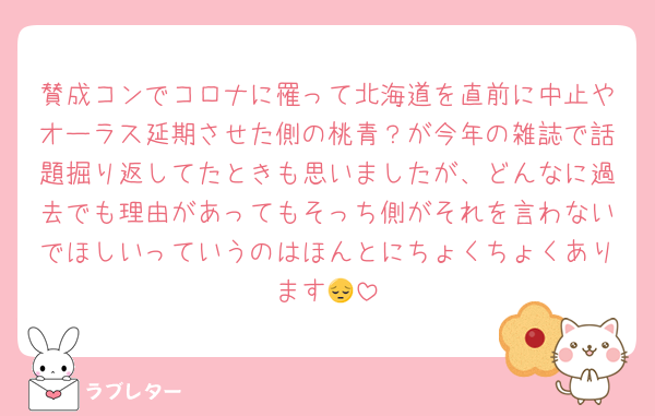 賛成コンでコロナに罹って北海道を直前に中止やオーラス延期させた側の桃青？が今年の雑誌で話題掘り返してたときも思いましたが、どんなに過去でも理由があってもそっち側がそれを言わないでほしいっていうのはほんとにちょくちょくあります😔