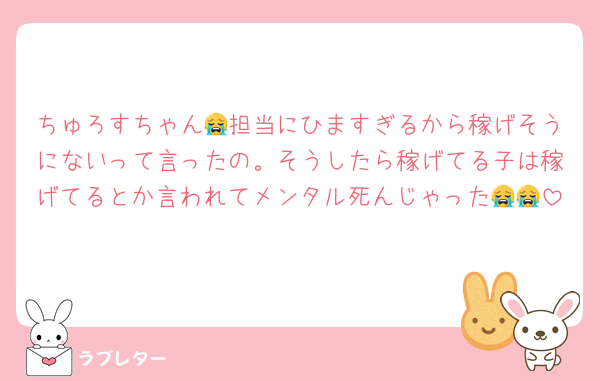 ちゅろすちゃん😭担当にひますぎるから稼げそうにないって言ったの。そうしたら稼げてる子は稼げてるとか言われてメンタル死んじゃった😭😭