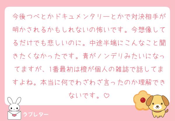 今後つべとかドキュメンタリーとかで対決相手が明かされるかもしれないの怖いです。今想像してるだけでも悲しいのに。中途半端にこんなこと聞きたくなかったです。青がノンデリみたいになってますが、1番最初は橙が個人の雑誌で話してますよね。本当に何でわざわざ言ったのか理解できないです。