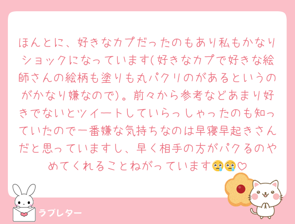 ほんとに、好きなカプだったのもあり私もかなりショックになっています(好きなカプで好きな絵師さんの絵柄も塗りも丸パクリのがあるというのがかなり嫌なので)。前々から参考などあまり好きでないとツイートしていらっしゃったのも知っていたので一番嫌な気持ちなのは早寝早起きさんだと思っていますし、早く相手の方がパクるのやめてくれることねがっています😢😢