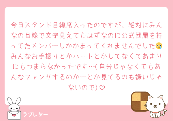 今日スタンド目線席入ったのですが、絶対にみんなの目線で文字見えてたはずなのに公式団扇を持ってたメンバーしかかまってくれませんでした😢みんなお手振りとかハートとかしてなくてあまりにもつまらなかったです…(自分じゃなくてもあんなファンサするのかーとか見てるのも嫌いじゃないので)
