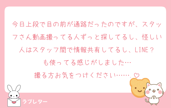 今日上段で目の前が通路だったのですが、スタッフさん動画撮ってる人ずっと探してるし、怪しい人はスタッフ間で情報共有してるし、LINE？も使ってる感じがしました…
撮る方お気をつけください…….