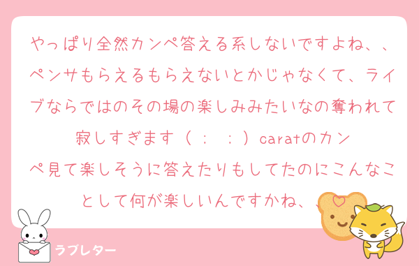 やっぱり全然カンペ答える系しないですよね、、ペンサもらえるもらえないとかじゃなくて、ライブならではのその場の楽しみみたいなの奪われて寂しすぎます（ ;  ; ）caratのカンペ見て楽しそうに答えたりもしてたのにこんなことして何が楽しいんですかね、、
