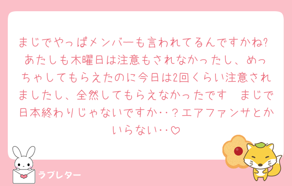 まじでやっぱメンバーも言われてるんですかね⁉️あたしも木曜日は注意もされなかったし、めっちゃしてもらえたのに今日は2回くらい注意されましたし、全然してもらえなかったです🥲まじで日本終わりじゃないですか‥？エアファンサとかいらない‥
