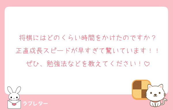 将棋にはどのくらい時間をかけたのですか？
正直成長スピードが早すぎて驚いています！！
ぜひ、勉強法などを教えてください！