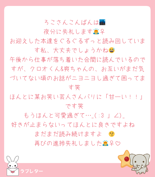 ろこさんこんばんは🌃
夜分に失礼します🙇‍♀️
お迎えした本達をぐるぐるずっと読み回しています私、大丈夫でしょうかね😅
午後から仕事が落ち着いた合間に読んでいるのですが、クロオくん&爽ちゃんの、お互いがまだ気づいてない頃のお話がニヨニヨし過ぎて困ってます笑
ほんとに某お笑い芸人さんバリに「甘ーい！！」です笑
もうほんと可愛過ぎて…_(:3 」∠)_
好きが止まらないってほんとに良きですよね♡
まだまだ読み続けますよ〜😚
再びの進捗失礼しました🙇‍♀️