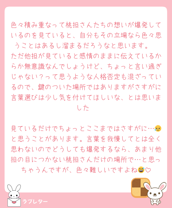 色々積み重なって桃担さんたちの想いが爆発しているのを見ていると、自分もその立場なら色々思うことはあるし溜まるだろうなと思います。
ただ他担が見ていると感情のままに伝えているからか無意識なんでしょうけど、ちょっと言い過ぎじゃない？って思うような人格否定も混ざっているので、鍵のついた場所ではありますがさすがに言葉選びは少し気を付けてほしいな、とは思いました

見ているだけでちょっとここまではさすがに…😥と思うことがあります。言葉を我慢してとは全く思わないのでどうしても爆発するなら、あまり他担の目につかない桃担さんだけの場所で…と思っちゃうんですが、色々難しいですよね😅