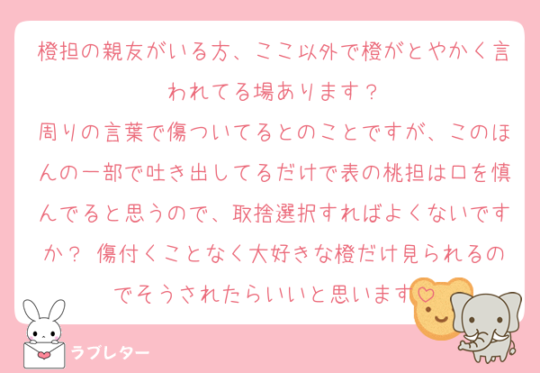 橙担の親友がいる方、ここ以外で橙がとやかく言われてる場あります？
周りの言葉で傷ついてるとのことですが、このほんの一部で吐き出してるだけで表の桃担は口を慎んでると思うので、取捨選択すればよくないですか？ 傷付くことなく大好きな橙だけ見られるのでそうされたらいいと思います