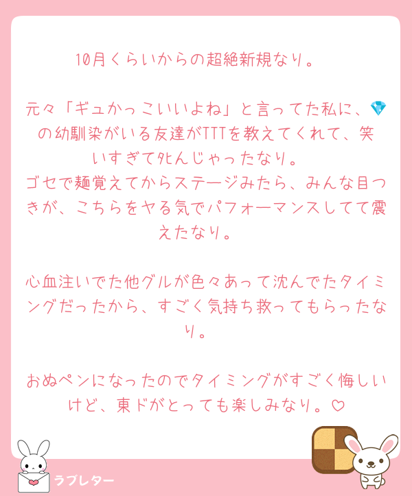 10月くらいからの超絶新規なり。

元々「ギュかっこいいよね」と言ってた私に、💎の幼馴染がいる友達がTTTを教えてくれて、笑いすぎてﾀﾋんじゃったなり。
ゴセで麺覚えてからステージみたら、みんな目つきが、こちらをヤる気でパフォーマンスしてて震えたなり。

心血注いでた他グルが色々あって沈んでたタイミングだったから、すごく気持ち救ってもらったなり。

おぬペンになったのでタイミングがすごく悔しいけど、東ドがとっても楽しみなり。