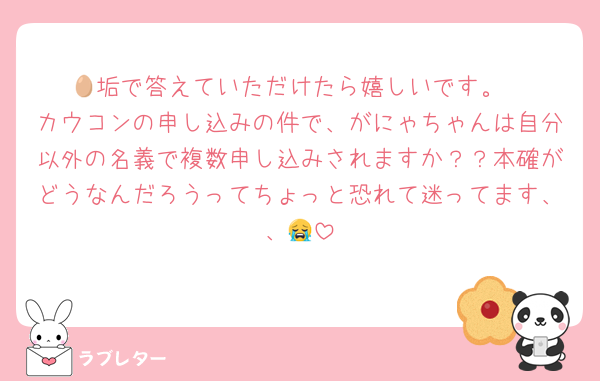 🥚垢で答えていただけたら嬉しいです。
カウコンの申し込みの件で、がにゃちゃんは自分以外の名義で複数申し込みされますか？？本確がどうなんだろうってちょっと恐れて迷ってます、、😭