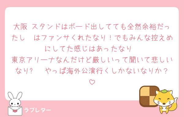 大阪 スタンドはボード出してても全然余裕だったし🦖はファンサくれたなり！でもみんな控えめにしてた感じはあったなり
東京アリーナなんだけど厳しいって聞いて悲しいなりㅠ  やっぱ海外公演行くしかないなりか？