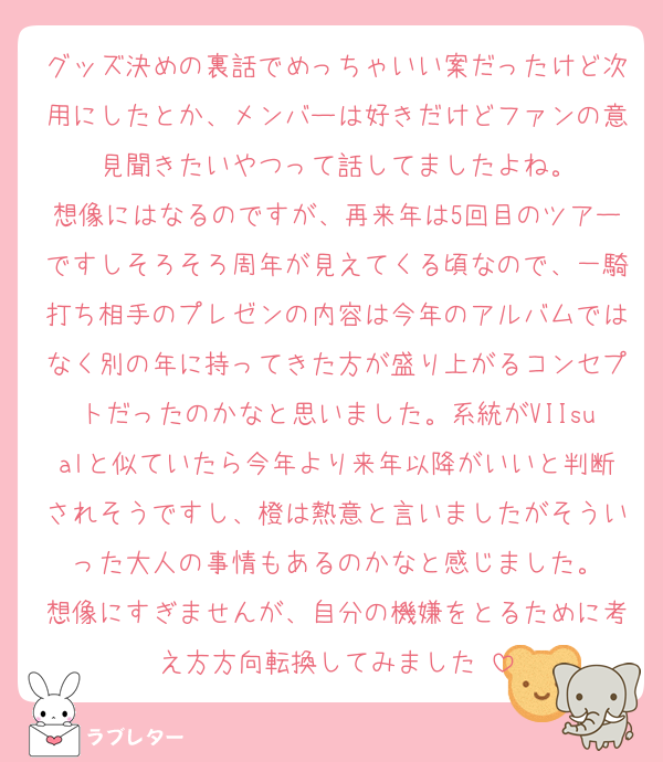 グッズ決めの裏話でめっちゃいい案だったけど次用にしたとか、メンバーは好きだけどファンの意見聞きたいやつって話してましたよね。
想像にはなるのですが、再来年は5回目のツアーですしそろそろ周年が見えてくる頃なので、一騎打ち相手のプレゼンの内容は今年のアルバムではなく別の年に持ってきた方が盛り上がるコンセプトだったのかなと思いました。系統がVIIsualと似ていたら今年より来年以降がいいと判断されそうですし、橙は熱意と言いましたがそういった大人の事情もあるのかなと感じました。
想像にすぎませんが、自分の機嫌をとるために考え方方向転換してみました☺️