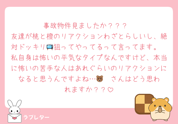 事故物件見ましたか？？？
友達が桃と橙のリアクションわざとらしいし、絶対ドッキリ📺狙ってやってるって言ってます。
私自身は怖いの平気なタイプなんですけど、本当に怖いの苦手な人はあれぐらいのリアクションになると思うんですよね…🐻‍❄️さんはどう思われますか？？