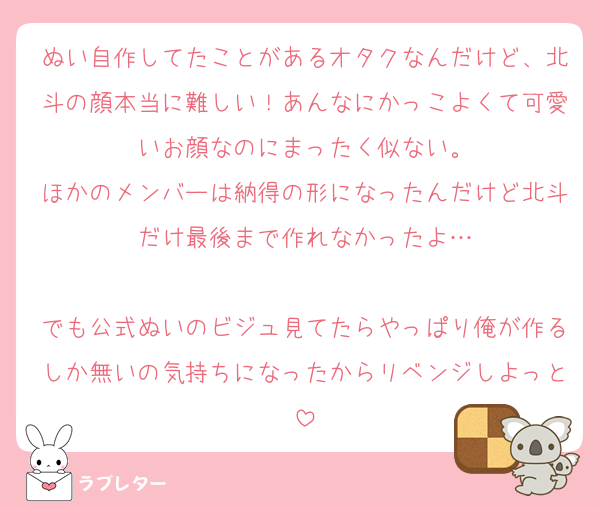 ぬい自作してたことがあるオタクなんだけど、北斗の顔本当に難しい！あんなにかっこよくて可愛いお顔なのにまったく似ない。
ほかのメンバーは納得の形になったんだけど北斗だけ最後まで作れなかったよ…

でも公式ぬいのビジュ見てたらやっぱり俺が作るしか無いの気持ちになったからリベンジしよっと