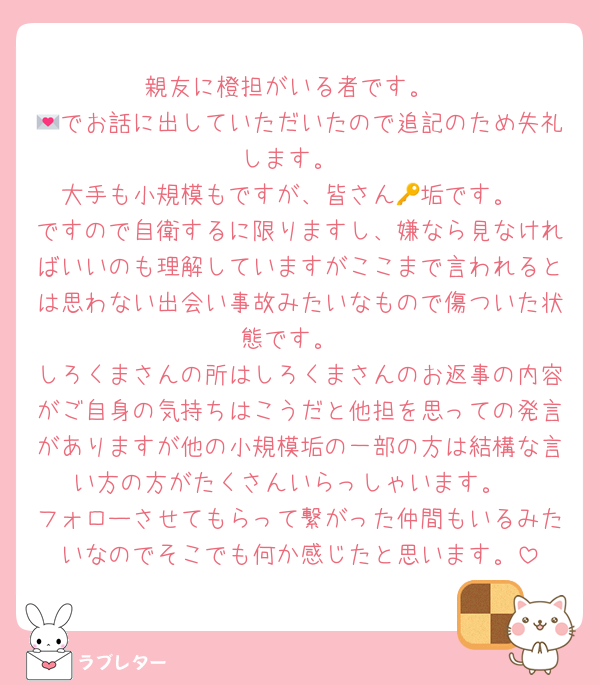 親友に橙担がいる者です。
💌でお話に出していただいたので追記のため失礼します。
大手も小規模もですが、皆さん🔑垢です。
ですので自衛するに限りますし、嫌なら見なければいいのも理解していますがここまで言われるとは思わない出会い事故みたいなもので傷ついた状態です。
しろくまさんの所はしろくまさんのお返事の内容がご自身の気持ちはこうだと他担を思っての発言がありますが他の小規模垢の一部の方は結構な言い方の方がたくさんいらっしゃいます。
フォローさせてもらって繋がった仲間もいるみたいなのでそこでも何か感じたと思います。