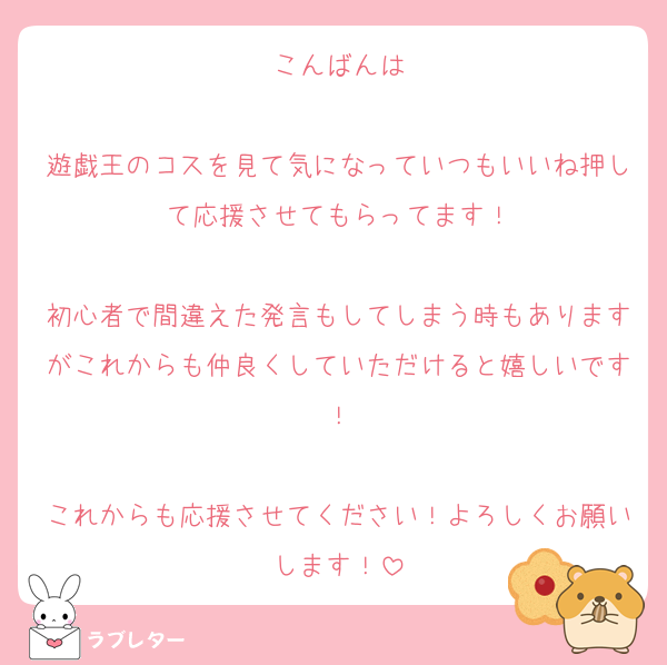 こんばんは

遊戯王のコスを見て気になっていつもいいね押して応援させてもらってます！

初心者で間違えた発言もしてしまう時もありますがこれからも仲良くしていただけると嬉しいです！

これからも応援させてください！よろしくお願いします！