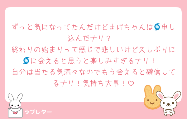 ずっと気になってたんだけどまげちゃんは🌀申し込んだナリ？
終わりの始まりって感じで悲しいけど久しぶりに🌀に会えると思うと楽しみすぎるナリ！
自分は当たる気満々なのでもう会えると確信してるナリ！気持ち大事！