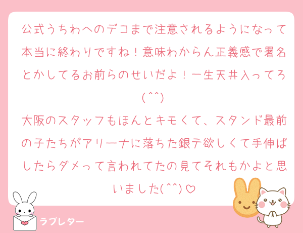 公式うちわへのデコまで注意されるようになって本当に終わりですね！意味わからん正義感で署名とかしてるお前らのせいだよ！一生天井入ってろ(^^)
大阪のスタッフもほんとキモくて、スタンド最前の子たちがアリーナに落ちた銀テ欲しくて手伸ばしたらダメって言われてたの見てそれもかよと思いました(^^)