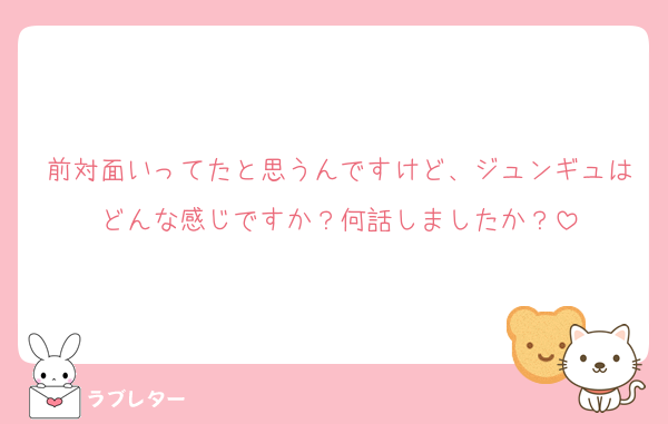 前対面いってたと思うんですけど、ジュンギュはどんな感じですか？何話しましたか？