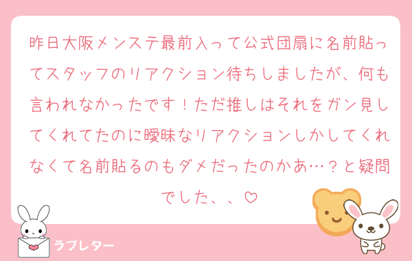 昨日大阪メンステ最前入って公式団扇に名前貼ってスタッフのリアクション待ちしましたが、何も言われなかったです！ただ推しはそれをガン見してくれてたのに曖昧なリアクションしかしてくれなくて名前貼るのもダメだったのかあ…？と疑問でした、、