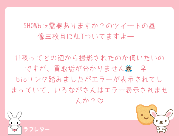 SHOWbiz需要ありますか？のツイートの画像三枚目にALTついてますよー

11夜ってどの辺から撮影されたのか伺いたいのですが、買取垢が分かりません🙇🏻‍♀️‪‪
bioリンク踏みましたがエラーが表示されてしまっていて、いろながさんはエラー表示されませんか？