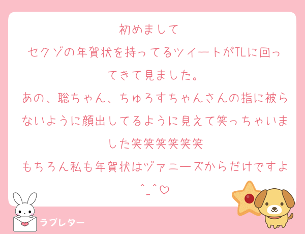 初めまして❣️
セクゾの年賀状を持ってるツイートがTLに回ってきて見ました。
あの、聡ちゃん、ちゅろすちゃんさんの指に被らないように顔出してるように見えて笑っちゃいました笑笑笑笑笑笑
もちろん私も年賀状はヅァニーズからだけですよ^_^