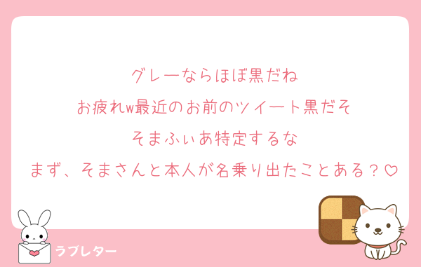 グレーならほぼ黒だね
お疲れw最近のお前のツイート黒だそ
そまふぃあ特定するな
まず、そまさんと本人が名乗り出たことある？