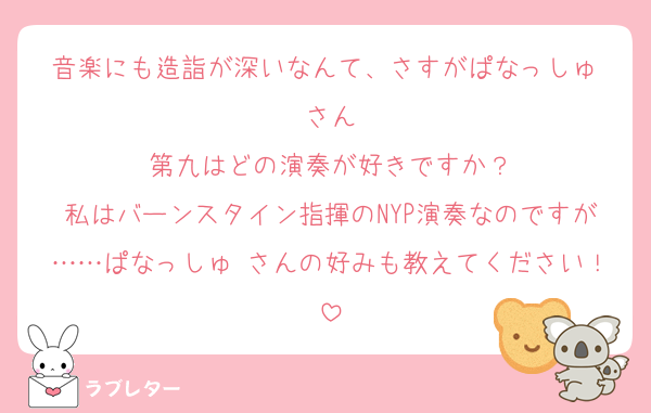音楽にも造詣が深いなんて、さすがぱなっしゅ♡さん
第九はどの演奏が好きですか？
私はバーンスタイン指揮のNYP演奏なのですが……ぱなっしゅ♡さんの好みも教えてください！
