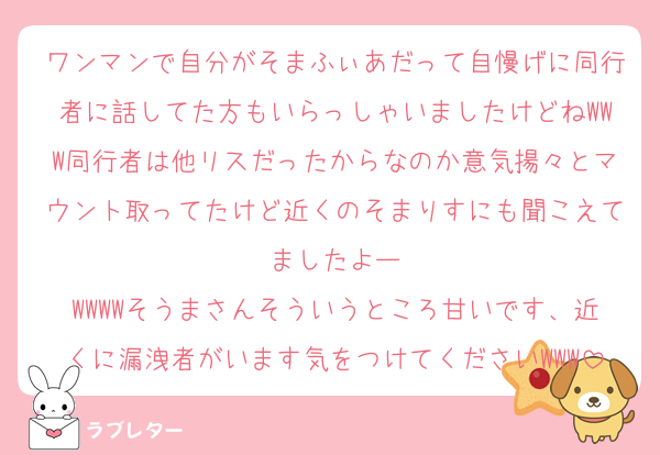 ワンマンで自分がそまふぃあだって自慢げに同行者に話してた方もいらっしゃいましたけどねWWW同行者は他リスだったからなのか意気揚々とマウント取ってたけど近くのそまりすにも聞こえてましたよー
WWWWそうまさんそういうところ甘いです、近くに漏洩者がいます気をつけてくださいWWW