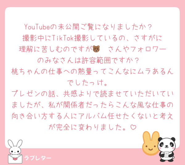 YouTubeの未公開ご覧になりましたか？
撮影中にTikTok撮影しているの、さすがに理解に苦しむのですが🐻‍❄️さんやフォロワーのみなさんは許容範囲ですか？
桃ちゃんの仕事への熱量ってこんなにムラあるんでしたっけ。
プレゼンの話、共感よりで読ませていただいていましたが、私が関係者だったらこんな風な仕事の向き合い方する人にアルバム任せたくないと考えが完全に変わりました。