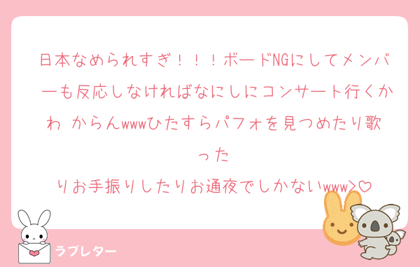 日本なめられすぎ！！！ボードNGにしてメンバ ーも反応しなければなにしにコンサート行くかわ からんwwwひたすらパフォを見つめたり歌った
りお手振りしたりお通夜でしかないwww>