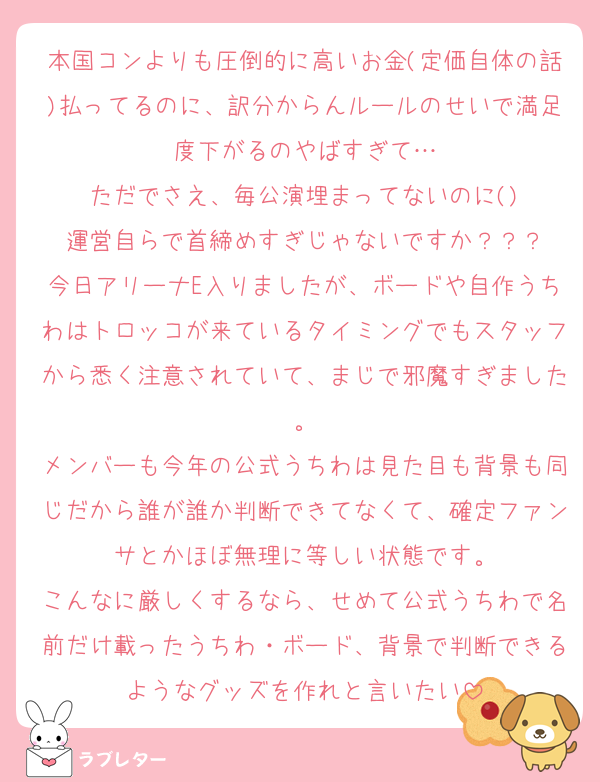 本国コンよりも圧倒的に高いお金(定価自体の話)払ってるのに、訳分からんルールのせいで満足度下がるのやばすぎて…
ただでさえ、毎公演埋まってないのに()
運営自らで首締めすぎじゃないですか？？？
今日アリーナE入りましたが、ボードや自作うちわはトロッコが来ているタイミングでもスタッフから悉く注意されていて、まじで邪魔すぎました。
メンバーも今年の公式うちわは見た目も背景も同じだから誰が誰か判断できてなくて、確定ファンサとかほぼ無理に等しい状態です。
こんなに厳しくするなら、せめて公式うちわで名前だけ載ったうちわ・ボード、背景で判断できるようなグッズを作れと言いたい