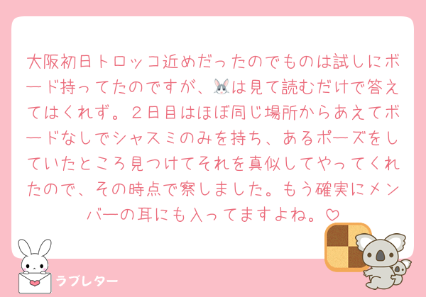 大阪初日トロッコ近めだったのでものは試しにボード持ってたのですが、🐰は見て読むだけで答えてはくれず。２日目はほぼ同じ場所からあえてボードなしでシャスミのみを持ち、あるポーズをしていたところ見つけてそれを真似してやってくれたので、その時点で察しました。もう確実にメンバーの耳にも入ってますよね。