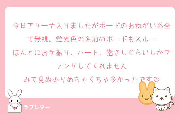今日アリーナ入りましたがボードのおねがい系全て無視。蛍光色の名前のボードもスルー
ほんとにお手振り、ハート、指さしぐらいしかファンサしてくれません
みて見ぬふりめちゃくちゃ多かったです