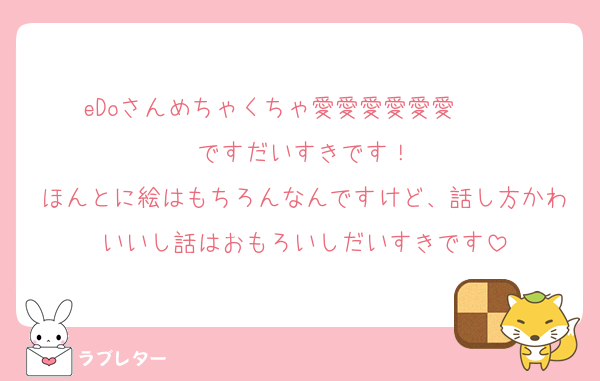 eDoさんめちゃくちゃ愛愛愛愛愛愛❣️❣️❣️ですだいすきです！
ほんとに絵はもちろんなんですけど、話し方かわいいし話はおもろいしだいすきです