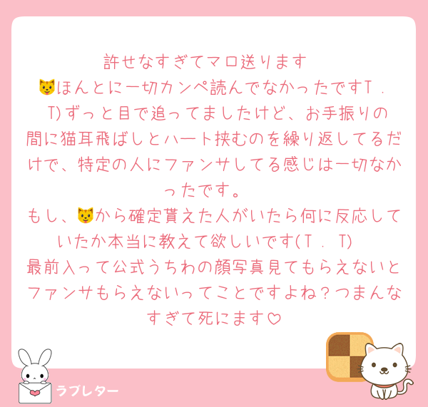 許せなすぎてマロ送ります
🐱ほんとに一切カンペ読んでなかったですT . T)ずっと目で追ってましたけど、お手振りの間に猫耳飛ばしとハート挟むのを繰り返してるだけで、特定の人にファンサしてる感じは一切なかったです。
もし、🐱から確定貰えた人がいたら何に反応していたか本当に教えて欲しいです(T . T)
最前入って公式うちわの顔写真見てもらえないとファンサもらえないってことですよね？つまんなすぎて死にます